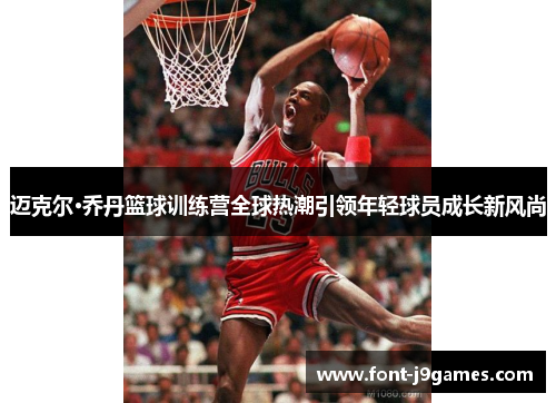 迈克尔·乔丹篮球训练营全球热潮引领年轻球员成长新风尚