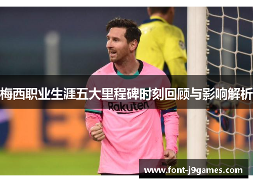 梅西职业生涯五大里程碑时刻回顾与影响解析
